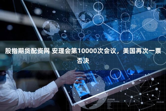 股指期货配资网 安理会第10000次会议，美国再次一票否决