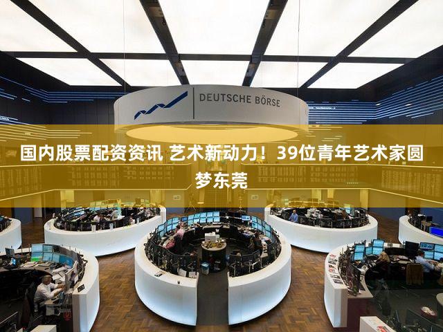 国内股票配资资讯 艺术新动力!39位青年艺术家圆梦东莞