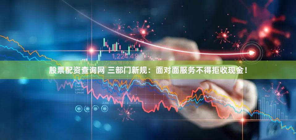 股票配资查询网 三部门新规:面对面服务不得拒收现金!