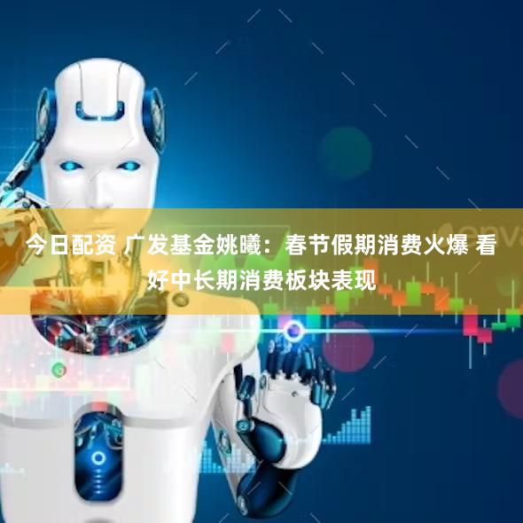 今日配资 广发基金姚曦：春节假期消费火爆 看好中长期消费板块表现