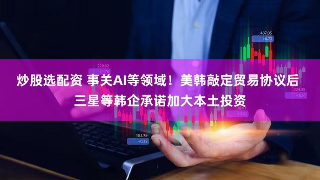 炒股选配资 事关AI等领域！美韩敲定贸易协议后 三星等韩企承诺加大本土投资