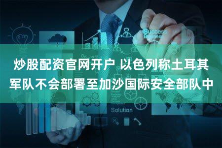 炒股配资官网开户 以色列称土耳其军队不会部署至加沙国际安全部队中