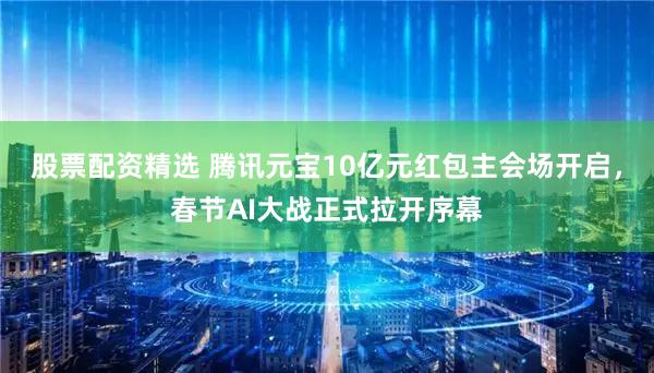 股票配资精选 腾讯元宝10亿元红包主会场开启,春节AI大战正式拉开序幕