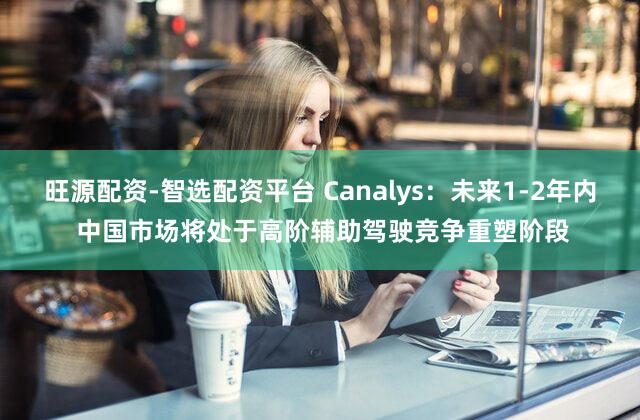 旺源配资-智选配资平台 Canalys:未来1-2年内 中国市场将处于高阶辅助驾驶竞争重塑阶段