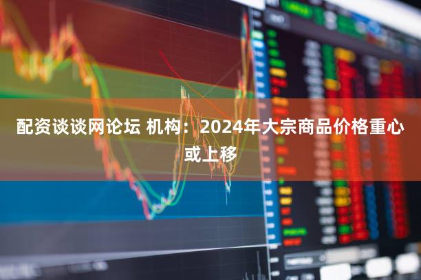 配资谈谈网论坛 机构：2024年大宗商品价格重心或上移