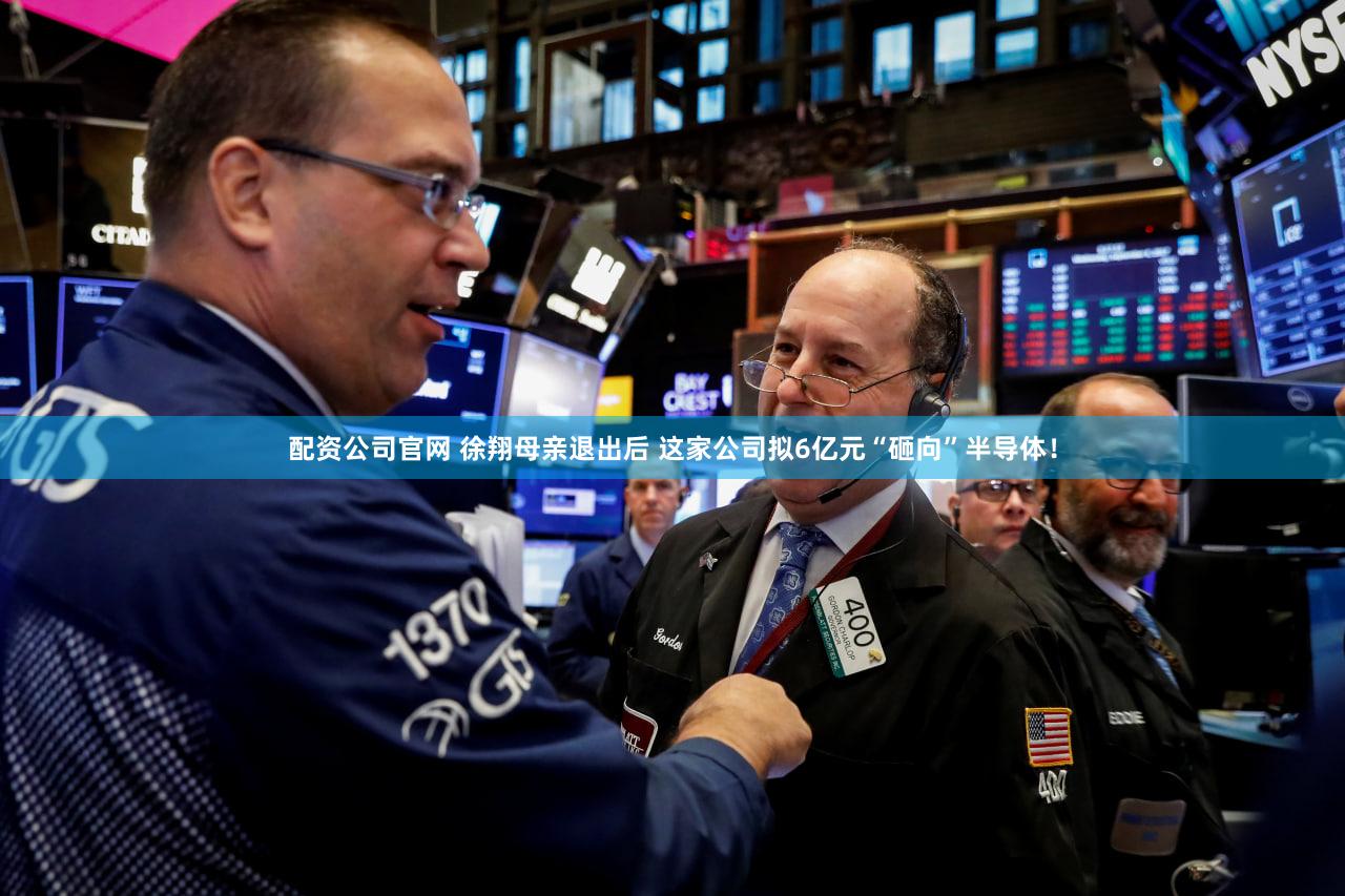 配资公司官网 徐翔母亲退出后 这家公司拟6亿元“砸向”半导体！