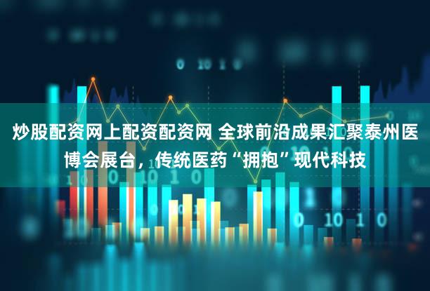 炒股配资网上配资配资网 全球前沿成果汇聚泰州医博会展台,传统医药“拥抱”现代科技