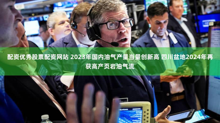 配资优秀股票配资网站 2023年国内油气产量当量创新高 四川盆地2024年再获高产页岩油气流