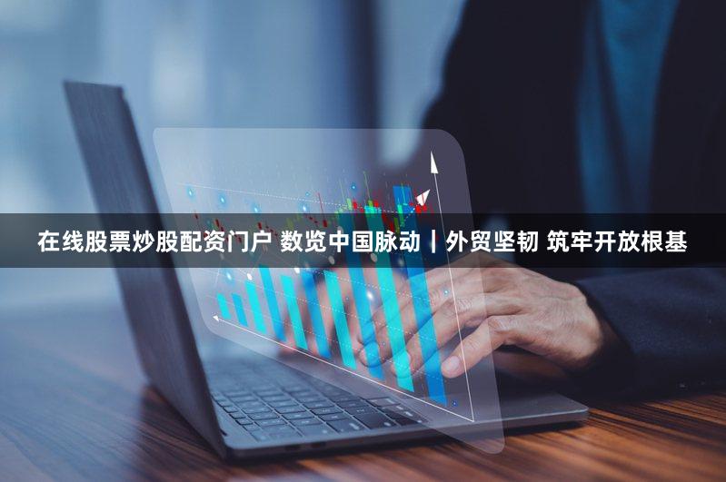 在线股票炒股配资门户 数览中国脉动|外贸坚韧 筑牢开放根基