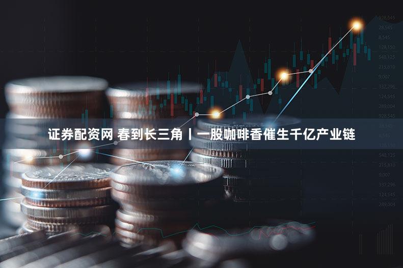 证券配资网 春到长三角丨一股咖啡香催生千亿产业链