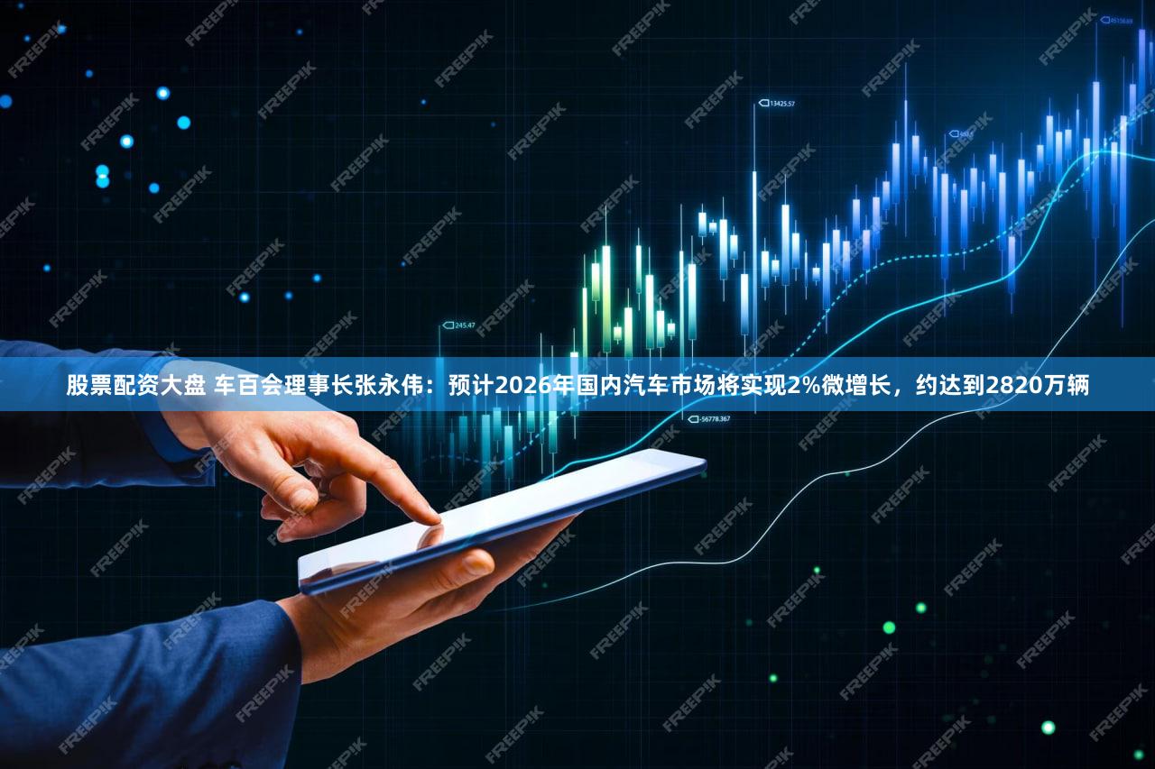股票配资大盘 车百会理事长张永伟：预计2026年国内汽车市场将实现2%微增长，约达到2820万辆