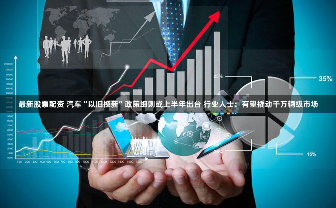 最新股票配资 汽车“以旧换新”政策细则或上半年出台 行业人士：有望撬动千万辆级市场