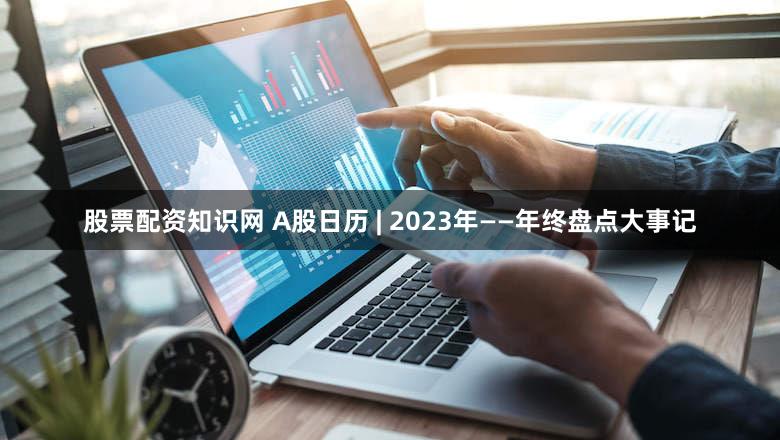 股票配资知识网 A股日历 | 2023年——年终盘点大事记