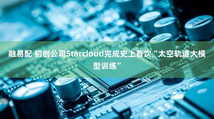 融易配 初创公司Starcloud完成史上首次“太空轨道大模型训练”