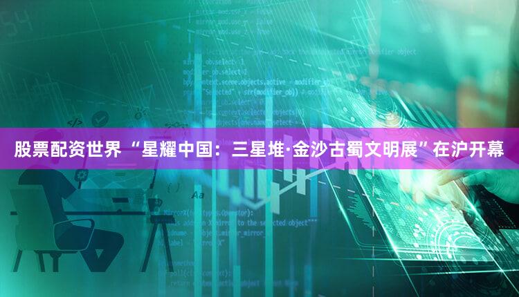 股票配资世界 “星耀中国：三星堆·金沙古蜀文明展”在沪开幕