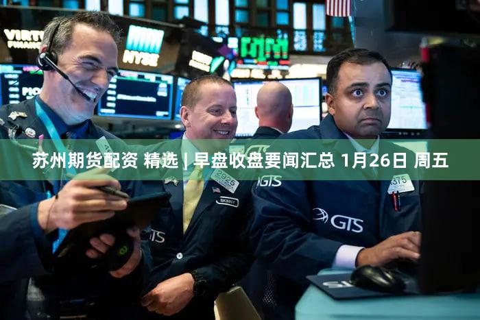 苏州期货配资 精选 | 早盘收盘要闻汇总 1月26日 周五