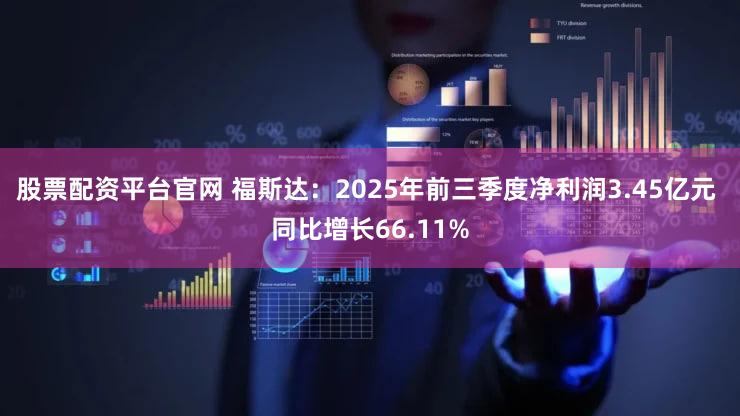 股票配资平台官网 福斯达：2025年前三季度净利润3.45亿元 同比增长66.11%