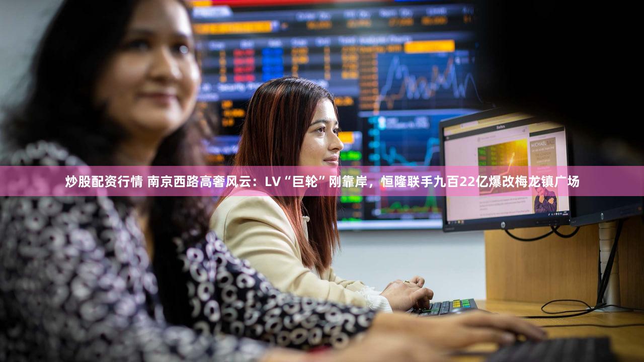 炒股配资行情 南京西路高奢风云：LV“巨轮”刚靠岸，恒隆联手九百22亿爆改梅龙镇广场