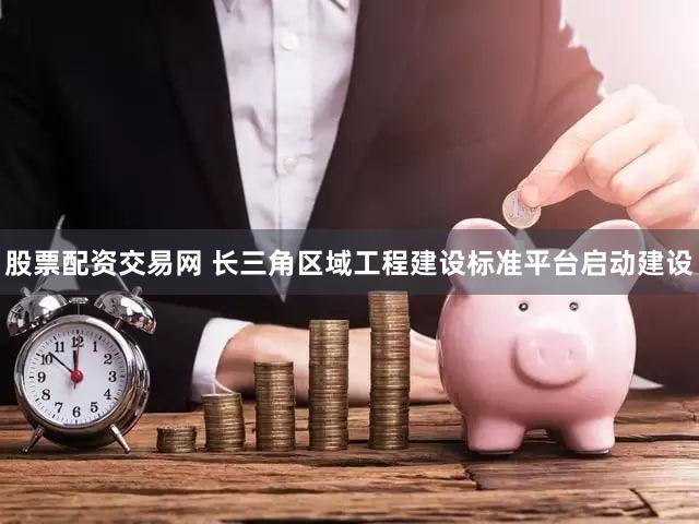 股票配资交易网 长三角区域工程建设标准平台启动建设