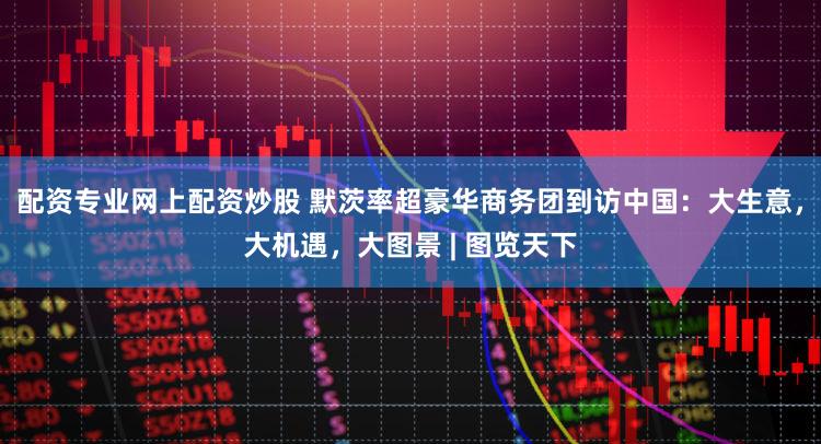 配资专业网上配资炒股 默茨率超豪华商务团到访中国：大生意，大机遇，大图景 | 图览天下