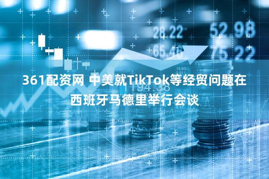 361配资网 中美就TikTok等经贸问题在西班牙马德里举行会谈