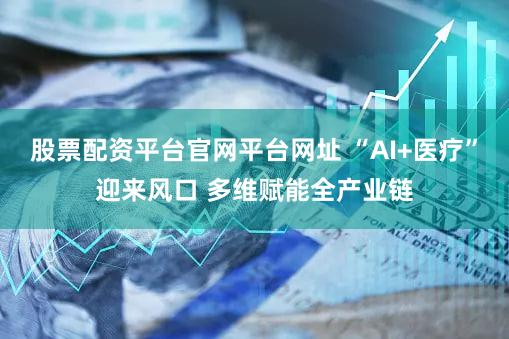 股票配资平台官网平台网址 “AI+医疗”迎来风口 多维赋能全产业链