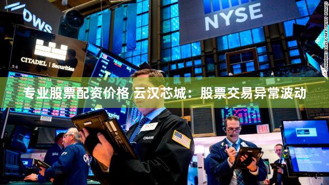 专业股票配资价格 云汉芯城：股票交易异常波动