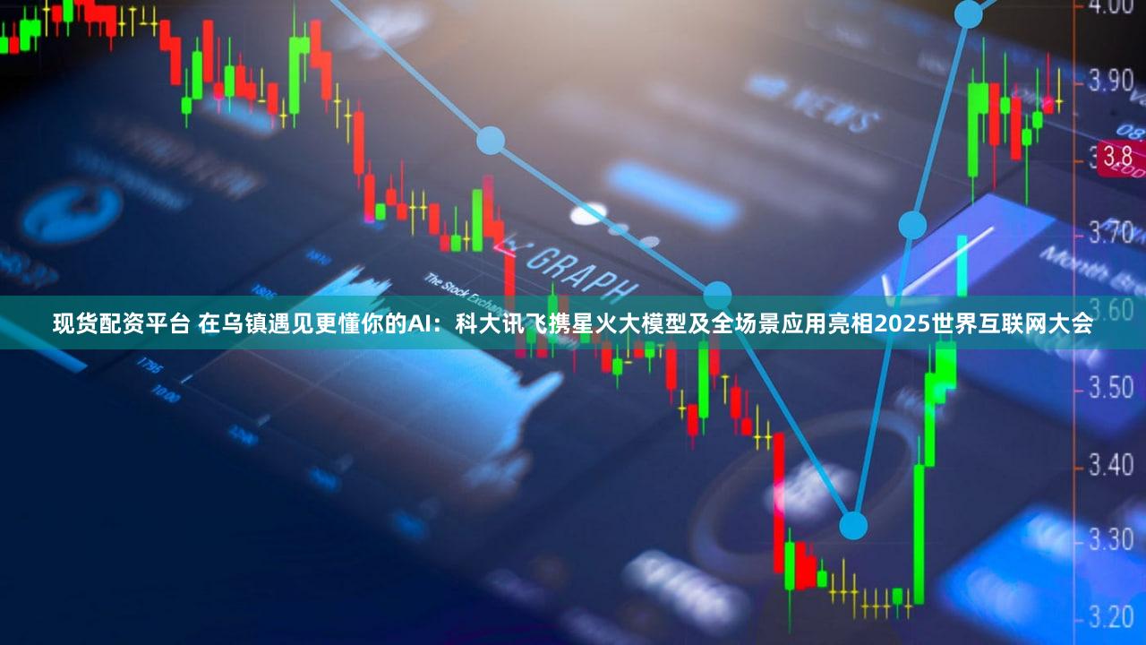 现货配资平台 在乌镇遇见更懂你的AI：科大讯飞携星火大模型及全场景应用亮相2025世界互联网大会