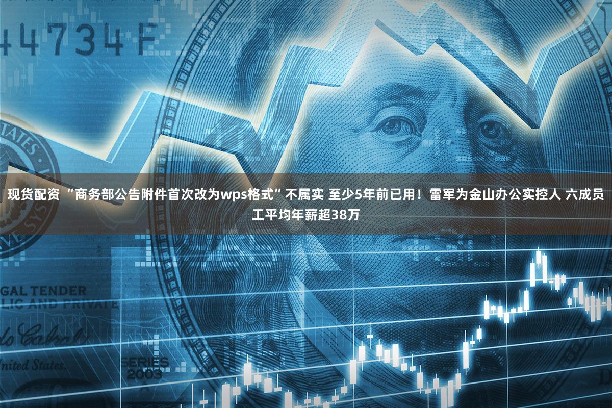 现货配资 “商务部公告附件首次改为wps格式”不属实 至少5年前已用！雷军为金山办公实控人 六成员工平均年薪超38万