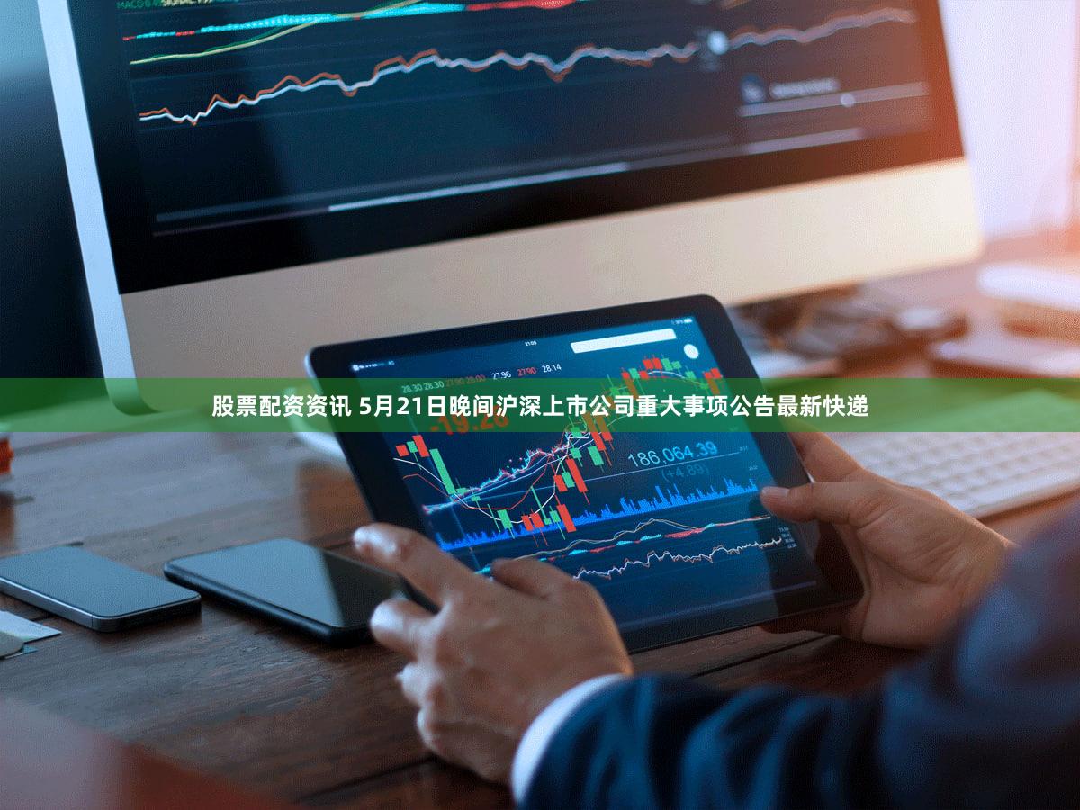 股票配资资讯 5月21日晚间沪深上市公司重大事项公告最新快递