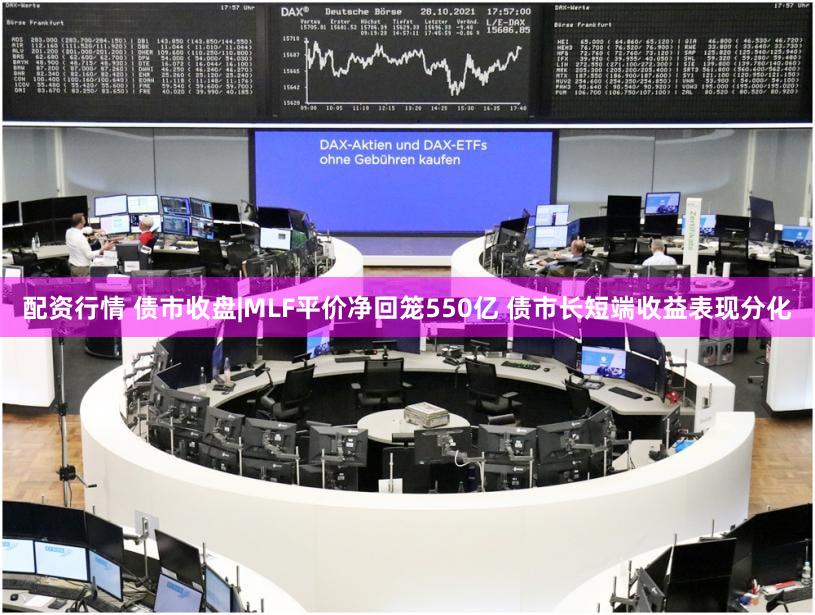 配资行情 债市收盘|MLF平价净回笼550亿 债市长短端收益表现分化