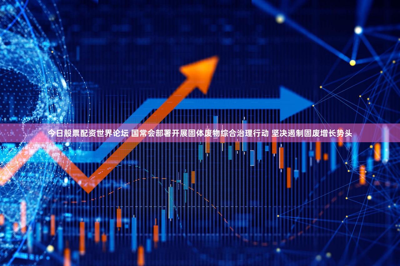 今日股票配资世界论坛 国常会部署开展固体废物综合治理行动 坚决遏制固废增长势头
