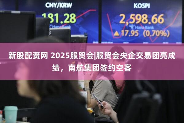 新股配资网 2025服贸会|服贸会央企交易团亮成绩,南航集团签约空客