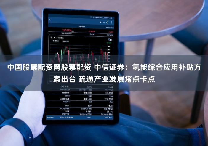 中国股票配资网股票配资 中信证券：氢能综合应用补贴方案出台 疏通产业发展堵点卡点