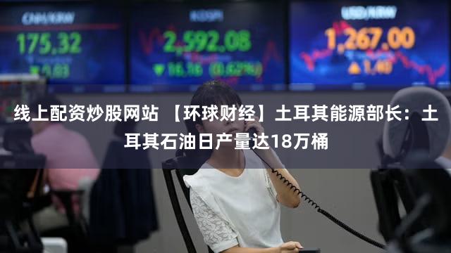 线上配资炒股网站 【环球财经】土耳其能源部长：土耳其石油日产量达18万桶