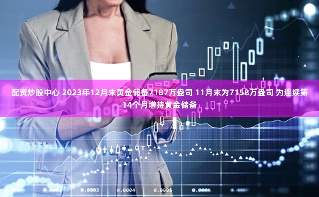 配资炒股中心 2023年12月末黄金储备7187万盎司 11月末为7158万盎司 为连续第14个月增持黄金储备