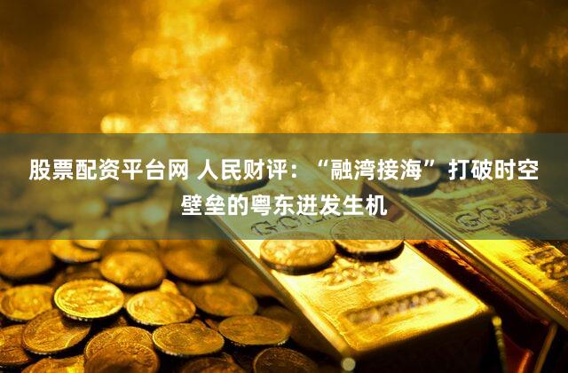 股票配资平台网 人民财评：“融湾接海” 打破时空壁垒的粤东迸发生机
