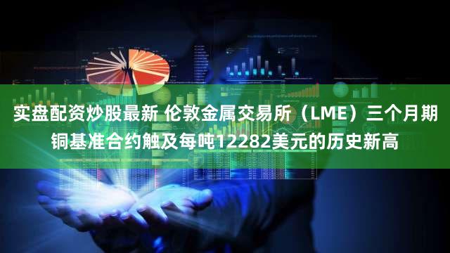 实盘配资炒股最新 伦敦金属交易所（LME）三个月期铜基准合约触及每吨12282美元的历史新高