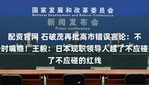 配资官网 石破茂再批高市错误言论:不能过一时嘴瘾!王毅:日本现职领导人越了不应碰的红线