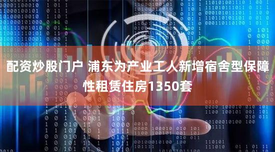 配资炒股门户 浦东为产业工人新增宿舍型保障性租赁住房1350套