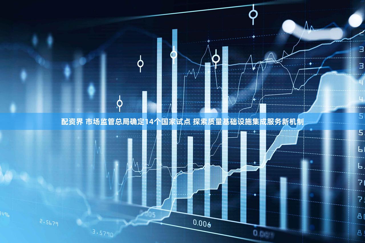 配资界 市场监管总局确定14个国家试点 探索质量基础设施集成服务新机制