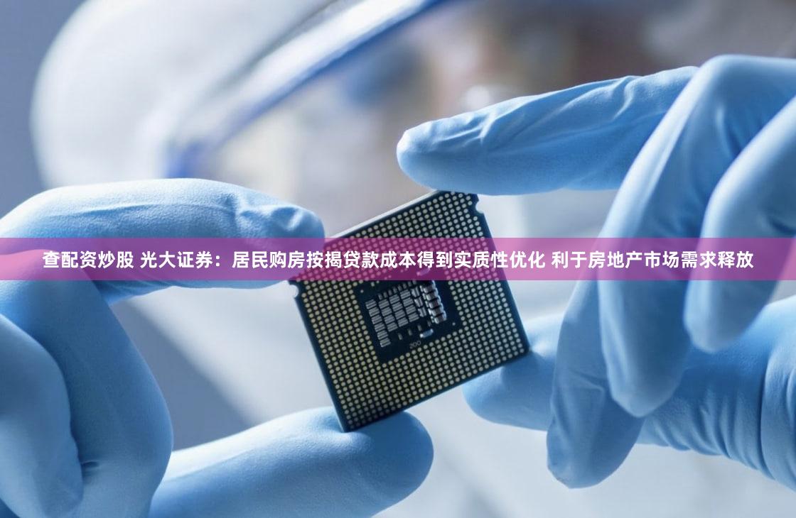 查配资炒股 光大证券：居民购房按揭贷款成本得到实质性优化 利于房地产市场需求释放