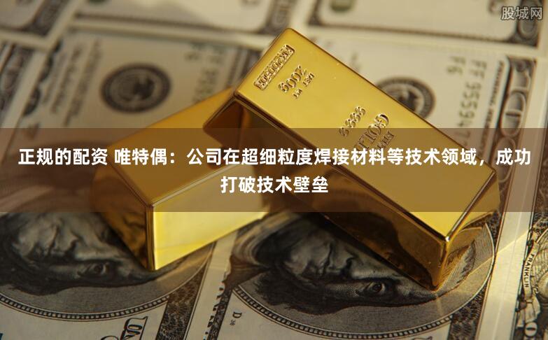 正规的配资 唯特偶：公司在超细粒度焊接材料等技术领域，成功打破技术壁垒