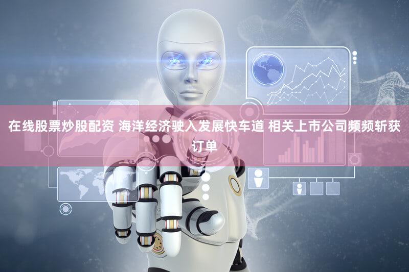 在线股票炒股配资 海洋经济驶入发展快车道 相关上市公司频频斩获订单