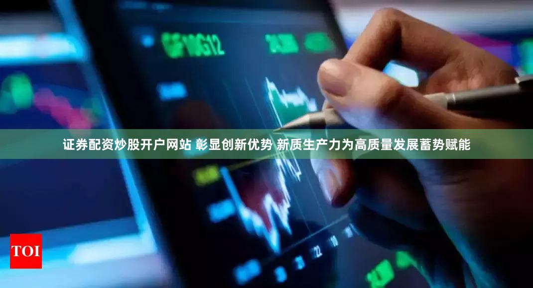 证券配资炒股开户网站 彰显创新优势 新质生产力为高质量发展蓄势赋能