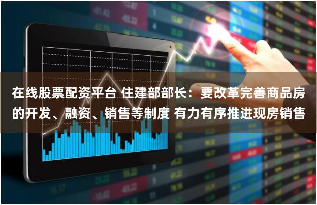 在线股票配资平台 住建部部长：要改革完善商品房的开发、融资、销售等制度 有力有序推进现房销售
