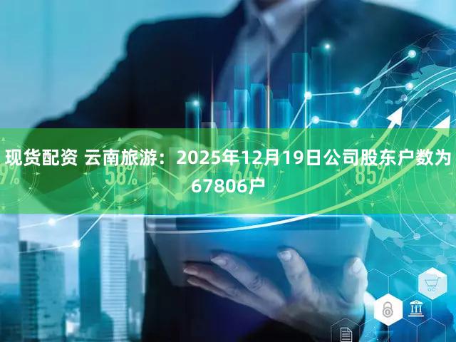 现货配资 云南旅游：2025年12月19日公司股东户数为67806户