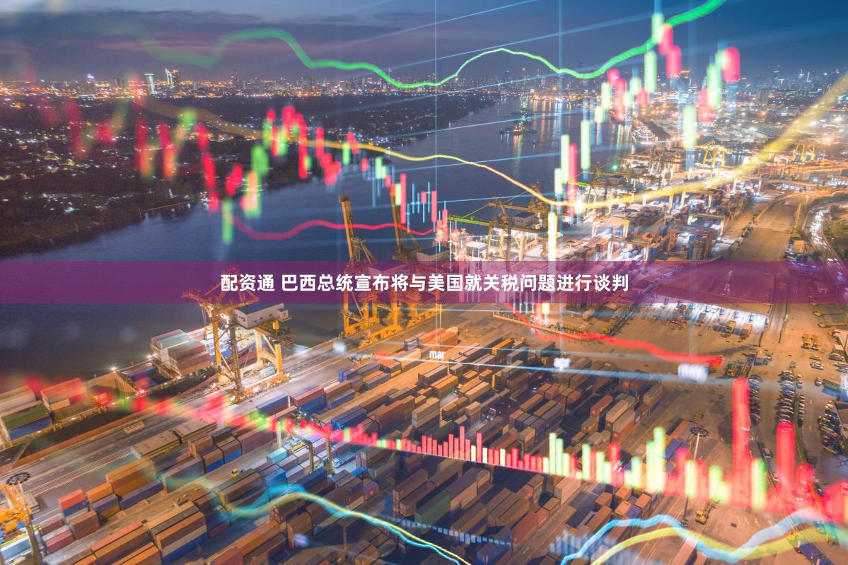 配资通 巴西总统宣布将与美国就关税问题进行谈判