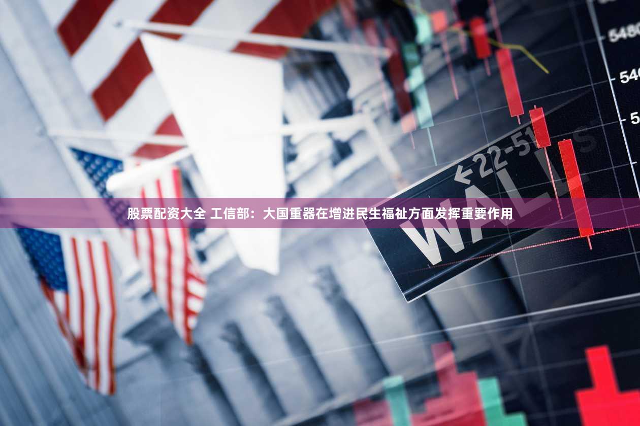 股票配资大全 工信部：大国重器在增进民生福祉方面发挥重要作用