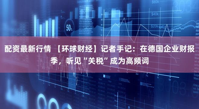 配资最新行情 【环球财经】记者手记：在德国企业财报季，听见“关税”成为高频词